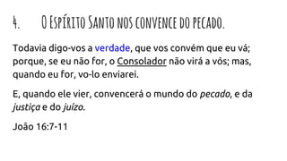 4. OEspíritoSantonosconvencedopecado.
Todavia digo-vos a verdade, que vos convém que eu vá;
porque, se eu não for, o Consolador não virá a vós; mas,
quando eu for, vo-lo enviarei.
E, quando ele vier, convencerá o mundo do pecado, e da
justiça e do juízo.
João 16:7-11
 