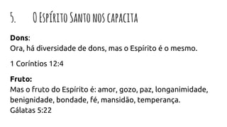 5. OEspíritoSantonoscapacita
Dons:
Ora, há diversidade de dons, mas o Espírito é o mesmo.
1 Coríntios 12:4
Fruto:
Mas o fruto do Espírito é: amor, gozo, paz, longanimidade,
benignidade, bondade, fé, mansidão, temperança.
Gálatas 5:22
 