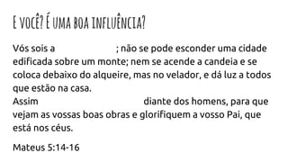Evocê?Éumaboainfluência?
Vós sois a luz do mundo; não se pode esconder uma cidade
edificada sobre um monte; nem se acende a candeia e se
coloca debaixo do alqueire, mas no velador, e dá luz a todos
que estão na casa.
Assim resplandeça a vossa luz diante dos homens, para que
vejam as vossas boas obras e glorifiquem a vosso Pai, que
está nos céus.
Mateus 5:14-16
 