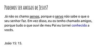 PodemosseramigosdeJesus?
Já não os chamo servos, porque o servo não sabe o que o
seu senhor faz. Em vez disso, eu os tenho chamado amigos,
porque tudo o que ouvi de meu Pai eu tornei conhecido a
vocês.
João 15: 15.
 