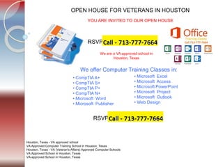 Tel. 713-777-7664
OPEN HOUSE FOR VETERANS IN HOUSTON
Houston, Texas - VA approved school
VA Approved Computer Training School in Houston, Texas
Houston, Texas - VA (Veteran's Affairs) Approved Computer Schools
VA Approved School in Houston, Texas
VA-approved School in Houston, Texas
YOU ARE INVITED TO OUR OPEN HOUSE
RSVP
• CompTIA A+
• CompTIA S+
• CompTIA P+
• CompTIA N+
• Microsoft Word
• Microsoft Publisher
• Microsoft Excel
• Microsoft Access
• Microsoft PowerPoint
• Microsoft Project
• Microsoft Outlook
• Web Design
We are a VA approved school in
Houston, Texas
We offer Computer Training Classes in:
RSVP
 