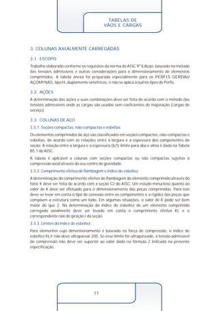 TABELAS DE 
VÃOS E CARGAS 
3. COLUNAS AXIALMENTE CARREGADAS 
3.1. ESCOPO 
Trabalho elaborado conforme os requisitos da norma do AISC 9ª Edição, baseado no método 
das tensões admissíveis e outras considerações para o dimensionamento de elementos 
comprimidos. A tabela anexa foi preparada especialmente para os PERFIS GERDAU 
AÇOMINAS, tipo H, duplamente simétricos, e não se aplica a outros tipos de Perfis. 
A determinação das ações e suas combinações deve ser feita de acordo com o método das 
tensões admissíveis onde as cargas são usadas sem coeficientes de majoração (cargas de 
serviço). 
Os elementos comprimidos de aço são classificados em seções compactas, não-compactas e 
esbeltas, de acordo com as relações entre a largura e a espessura dos componentes da 
seção. A relação entre a largura e a espessura (b/t) limite para aba e alma é dada na Tabela 
B5.1 do AISC. 
A tabela é aplicável a colunas com seções compactas ou não compactas sujeitas à 
compressão axial através do seu centro de gravidade. 
A determinação do comprimento efetivo de flambagem do elemento comprimido através do 
fator K deve ser feita de acordo com a seção C2 do AISC. Um estudo minucioso quanto ao 
valor de K deve ser efetuado para o dimensionamento das peças comprimidas. Para isso 
deve-se levar em conta o tipo de conexão entre os componentes e a rigidez das peças que 
compõem a estrutura como um todo. Em algumas situações, o valor de K pode ser bem 
maior do que 2. Na determinação do índice de esbeltez de um elemento comprimido 
carregado axialmente deve ser levado em conta o comprimento efetivo KL e o 
correspondente raio de giração r da seção. 
11 
3.2. AÇÕES 
3.3. COLUNAS DE AÇO 
3.3.1. Seções compactas, não-compactas e esbeltas 
3.3.2. Comprimento efetivo de flambagem e índice de esbeltez 
3.3.3. Limites do índice de esbeltez 
Para elementos cujo dimensionamento é baseado na força de compressão, o índice de 
esbeltez KL/r não deve ultrapassar 200. Se esse limite for ultrapassado, a tensão admissível 
de compressão não deve ser superior ao valor dado na fórmula 2 indicada na presente 
especificação. 
 