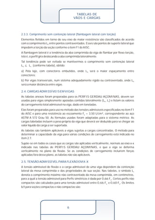 TABELAS DE 
VÃOS E CARGAS 
2.3.3. Comprimento sem contenção lateral (flambagem lateral com torção) 
Elementos fletidos em torno do seu eixo de maior resistência são classificados de acordo 
com o comprimento L entre pontos contraventados. Esses são pontos de suporte lateral que b 
impedem a torção da seção conforme o item F1 do AISC. 
A flambagem lateral é a tendência da aba comprimida da viga de flambar por flexo-torção, 
isto é, o perfil gira deslocando a aba comprimida lateralmente. 
Tal tendência pode ser evitada se mantivermos o comprimento sem contenção lateral 
L <_ L (conforme tabela), obtido: b c 
a) Pela laje, com conectores embutidos, onde L será o maior espaçamento entre b 
conectores; 
b) Por vigas transversais, num sistema adequadamente rígido ou contraventado, onde Lb 
será a maior distância entre vigas. 
2.4. CARGAS ADMISSÍVEIS EM VIGAS 
As tabelas anexas foram preparadas para os PERFIS GERDAU AÇOMINAS, devem ser 
usadas para vigas simplesmente apoiadas contidas lateralmente (L L ) e listam os valores b< c 
do carregamento total admissível na viga, dado em toneladas. 
Elas foram preparadas para uso no método das tensões admissíveis especificadas no item F1 
do AISC e para uma resistência ao escoamento F = 3,50 t /cm², correspondente ao aço y f 
ASTM A 572 Grau 50. As fórmulas usadas foram adaptadas para o sistema métrico. As 
cargas tabeladas incluem o peso próprio da viga que deverá ser deduzido para se chegar ao 
valor líquido da carga a ser suportada. 
As tabelas são também aplicáveis a vigas sujeitas a cargas concentradas. O método para 
determinar a capacidade da viga para várias condições de carregamento está indicado no 
item 2.7. 
Supõe-se em todos os casos que as cargas são aplicadas verticalmente, normais ao eixo x-x 
indicado nas tabelas de PERFIS GERDAU AÇOMINAS, e que a viga se deforma 
verticalmente no plano da flexão. Se as condições de carregamento incluírem forças 
aplicadas fora desse plano, as tabelas não são aplicáveis. 
2.5. TENSÃO ADMISSÍVEL PARA FLEXÃO EM X-X 
A tensão admissível de flexão e a carga admissível de uma viga dependem da contenção 
lateral da mesa comprimida e das propriedades de sua seção. Nas tabelas, o símbolo Lc 
denota o comprimento máximo não contraventado da mesa comprimida, em centímetros, 
para a qual a tensão admissível para Perfis simétricos é dada por 0,66 F . Certos perfis não y 
compactos são calculados para uma tensão admissível entre 0,66 F e 0,60 F . Os limites y y 
b/t para seções compactas e não compactas são: 
6 
 