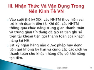 Vào cuối thế kỷ XIX, các NHTM thực hiện vai 
trò kinh doanh tiền tệ. Khi đó, các NHTM 
thông qua chức năng trung gian thanh toán 
và trung gian tín dụng đã tạo ra tiền ghi sổ 
trên tài khoản tiền gửi thanh toán của khách 
hàng tại NH. 
Bất kỳ ngân hàng nào được phép huy động 
tiền gửi không kỳ hạn và cung cấp các dịch vụ 
thanh toán cho khách hàng đều có khả năng 
tạo tiền. 
Nghệ An, 28/5/2014 11 
 