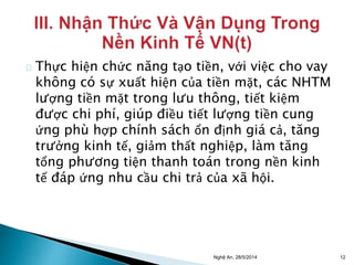 Thực hiện chức năng tạo tiền, với việc cho vay 
không có sự xuất hiện của tiền mặt, các NHTM 
lượng tiền mặt trong lưu thông, tiết kiệm 
được chi phí, giúp điều tiết lượng tiền cung 
ứng phù hợp chính sách ổn định giá cả, tăng 
trưởng kinh tế, giảm thất nghiệp, làm tăng 
tổng phương tiện thanh toán trong nền kinh 
tế đáp ứng nhu cầu chi trả của xã hội. 
Nghệ An, 28/5/2014 12 
 