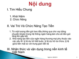 I. Tìm Hiểu Chung 
1. Khái Niệm 
2. Chức Năng 
II. Vai Trò Và Chức Năng Tạo Tiền 
1. Từ một lượng tiền gửi ban đầu,thông qua cho vay bằng 
chuyển khoản trong hệ thống ngân hàng,làm cho số tiền gửi 
tăng lên gấp bội 
2. Khả năng tạo tiền của ngân hàng thương mại phụ thuộc vào 
các yếu tố: tỷ lệ dự trữ bắt buộc, tỷ lệ dự trữ dư thừa, tỷ lệ 
giữa tiền mặt so với trung gian tiền tệ 
III. Nhận thức và vận dụng trong nền kinh tế 
Việt Nam 
Nghệ An, 28/5/2014 3 
 