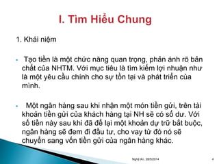 1. Khái niệm 
 Tạo tiền là một chức năng quan trọng, phản ánh rõ bản 
chất của NHTM. Với mục tiêu là tìm kiếm lợi nhuận như 
là một yêu cầu chính cho sự tồn tại và phát triển của 
mình. 
 Một ngân hàng sau khi nhận một món tiền gửi, trên tài 
khoản tiền gửi của khách hàng tại NH sẽ có số dư. Với 
số tiền này sau khi đã để lại một khoản dự trữ bắt buộc, 
ngân hàng sẽ đem đi đầu tư, cho vay từ đó nó sẽ 
chuyển sang vốn tiền gửi của ngân hàng khác. 
Nghệ An, 28/5/2014 4 
 