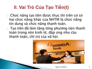 Chức năng tạo tiền được thực thi trên cơ sở 
hai chức năng khác của NHTM là chức năng 
tín dụng và chức năng thanh toán. 
Tạo tiền đã làm tăng tổng phương tiện thanh 
toán trong nền kinh tế, đáp ứng nhu cầu 
thanh toán, chi trả của xã hội. 
Nghệ An, 28/5/2014 8 
 