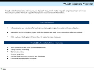 Full coordination and execution of all audit communication, planning and interaction with external auditors Preparation of audit ready work papers, financial statements and notes to the consolidated financial statements Debt, equity and stock option roll forward and all related footnote disclosures Stock compensation and other equity based payments Foreign currency accounting Warrant accounting Revenue recognition Purchase price allocation, accounting and disclosures Cumulative unpaid dividend calculations  Detailed Disclosure Calculations - Examples Audit Coordination VA Audit Support and Preparation Through our technical expertise and resources, we allow early stage, middle market and public companies a means to increase the quality and speed of their audit support and preparation process on a cost-effective basis. 