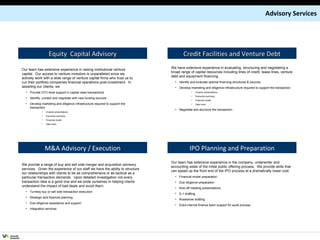 Advisory Services Our team has extensive experience in raising institutional venture capital.  Our access to venture investors is unparalleled since we actively work with a wide range of venture capital firms who trust us to run their portfolio companies financial operations post-investment.  In assisting our clients, we Provide CFO level support in capital raise transactions Identify, contact and negotiate with new funding sources Develop marketing and diligence infrastructure required to support the transaction Investor presentations Executive summary Financial model Data room We provide a range of buy and sell side merger and acquisition advisory services.  Given the experience of our staff we have the ability to structure our relationships with clients to be as comprehensive or as tactical as a particular transaction demands.  Upon detailed investigation not every transaction idea is a good one and we pride ourselves in helping clients understand the impact of bad deals and avoid them. Turnkey buy or sell side transaction execution Strategic and financial planning Due diligence assistance and support Integration services We have extensive experience in evaluating, structuring and negotiating a broad range of capital resources including lines of credit, lease lines, venture debt and equipment financing. Identify and evaluate optimal financing structures & sources Develop marketing and diligence infrastructure required to support the transaction Investor presentations Executive summary Financial model Data room Negotiate and structure the transaction Equity  Capital Advisory Credit Facilities and Venture Debt M&A Advisory / Execution IPO Planning and Preparation Our team has extensive experience in the company, underwriter and accounting sides of the initial public offering process.  We provide skills that can speed up the front end of the IPO process at a dramatically lower cost. Financial model preparation Due diligence preparation Kick-off meeting presentations S-1 drafting Roadshow drafting Extra internal finance team support for audit process 