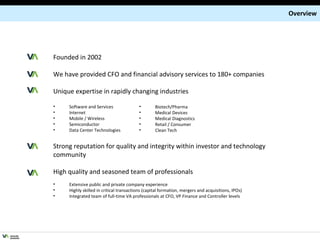 Overview Founded in 2002 We have provided CFO and financial advisory services to 180+ companies Unique expertise in rapidly changing industries Software and Services Internet Mobile / Wireless Semiconductor Data Center Technologies Strong reputation for quality and integrity within investor and technology community High quality and seasoned team of professionals Extensive public and private company experience Highly skilled in critical transactions (capital formation, mergers and acquisitions, IPOs) Integrated team of full-time VA professionals at CFO, VP Finance and Controller levels Biotech/Pharma Medical Devices Medical Diagnostics Retail / Consumer Clean Tech 