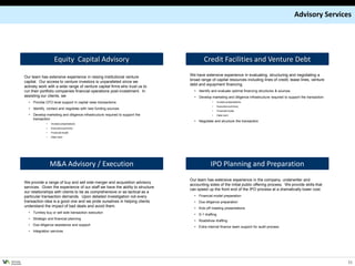 Advisory Services




                              Equity Capital Advisory                                             Credit Facilities and Venture Debt

           Our team has extensive experience in raising institutional venture             We have extensive experience in evaluating, structuring and negotiating a
           capital. Our access to venture investors is unparalleled since we              broad range of capital resources including lines of credit, lease lines, venture
           actively work with a wide range of venture capital firms who trust us to       debt and equipment financing.
           run their portfolio companies financial operations post-investment. In           • Identify and evaluate optimal financing structures & sources
           assisting our clients, we                                                        • Develop marketing and diligence infrastructure required to support the transaction
             • Provide CFO level support in capital raise transactions                                 •     Investor presentations
                                                                                                       •     Executive summary
             • Identify, contact and negotiate with new funding sources
                                                                                                       •     Financial model
             • Develop marketing and diligence infrastructure required to support the                  •     Data room
               transaction
                                                                                            • Negotiate and structure the transaction
                        •   Investor presentations
                        •   Executive summary
                        •   Financial model
                        •   Data room




                            M&A Advisory / Execution                                                  IPO Planning and Preparation
                                                                                          Our team has extensive experience in the company, underwriter and
           We provide a range of buy and sell side merger and acquisition advisory
                                                                                          accounting sides of the initial public offering process. We provide skills that
           services. Given the experience of our staff we have the ability to structure
                                                                                          can speed up the front end of the IPO process at a dramatically lower cost.
           our relationships with clients to be as comprehensive or as tactical as a
           particular transaction demands. Upon detailed investigation not every            • Financial model preparation
           transaction idea is a good one and we pride ourselves in helping clients         • Due diligence preparation
           understand the impact of bad deals and avoid them.
                                                                                            • Kick-off meeting presentations
             • Turnkey buy or sell side transaction execution
                                                                                            • S-1 drafting
             • Strategic and financial planning
                                                                                            • Roadshow drafting
             • Due diligence assistance and support
                                                                                            • Extra internal finance team support for audit process
             • Integration services




VENTURE
ADVISORS
                                                                                                                                                                                   11
 