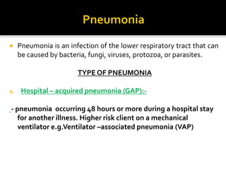  Pneumonia is an infection of the lower respiratory tract that can
be caused by bacteria, fungi, viruses, protozoa, or parasites.
TYPE OF PNEUMONIA
1. Hospital – acquired pneumonia (GAP):-
- pneumonia occurring 48 hours or more during a hospital stay
for another illness. Higher risk client on a mechanical
ventilator e.g.Ventilator –associated pneumonia (VAP)
 
