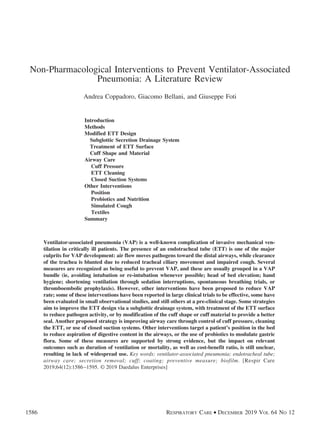 Non-Pharmacological Interventions to Prevent Ventilator-Associated
Pneumonia: A Literature Review
Andrea Coppadoro, Giacomo Bellani, and Giuseppe Foti
Introduction
Methods
Modified ETT Design
Subglottic Secretion Drainage System
Treatment of ETT Surface
Cuff Shape and Material
Airway Care
Cuff Pressure
ETT Cleaning
Closed Suction Systems
Other Interventions
Position
Probiotics and Nutrition
Simulated Cough
Textiles
Summary
Ventilator-associated pneumonia (VAP) is a well-known complication of invasive mechanical ven-
tilation in critically ill patients. The presence of an endotracheal tube (ETT) is one of the major
culprits for VAP development: air flow moves pathogens toward the distal airways, while clearance
of the trachea is blunted due to reduced tracheal ciliary movement and impaired cough. Several
measures are recognized as being useful to prevent VAP, and these are usually grouped in a VAP
bundle (ie, avoiding intubation or re-intubation whenever possible; head of bed elevation; hand
hygiene; shortening ventilation through sedation interruptions, spontaneous breathing trials, or
thromboembolic prophylaxis). However, other interventions have been proposed to reduce VAP
rate; some of these interventions have been reported in large clinical trials to be effective, some have
been evaluated in small observational studies, and still others at a pre-clinical stage. Some strategies
aim to improve the ETT design via a subglottic drainage system, with treatment of the ETT surface
to reduce pathogen activity, or by modification of the cuff shape or cuff material to provide a better
seal. Another proposed strategy is improving airway care through control of cuff pressure, cleaning
the ETT, or use of closed suction systems. Other interventions target a patient’s position in the bed
to reduce aspiration of digestive content in the airways, or the use of probiotics to modulate gastric
flora. Some of these measures are supported by strong evidence, but the impact on relevant
outcomes such as duration of ventilation or mortality, as well as cost-benefit ratio, is still unclear,
resulting in lack of widespread use. Key words: ventilator-associated pneumonia; endotracheal tube;
airway care; secretion removal; cuff; coating; preventive measure; biofilm. [Respir Care
2019;64(12):1586–1595. © 2019 Daedalus Enterprises]
1586 RESPIRATORY CARE • DECEMBER 2019 VOL 64 NO 12
 