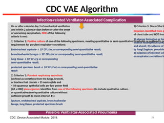 Possible Ventilator-Associated Pneumonia
On or after calendar day 3 of mechanical ventilation
and within 2 calendar days before or after the onset
of worsening oxygenation, ONE of the following
criteria is met:
1) Criterion 1: Positive culture of one of the following specimens, meeting quantitative or semi-quantitative thresholds as outlined in pr
requirement for purulent respiratory secretions:
Endotracheal aspirate- ≥ 105
CFU/mL or corresponding semi-quantitative result;
bronchoalveolar lavage- ≥ 104
CFU/mL or corresponding semi-quantitative result;
lung tissue- ≥ 104
CFU/g or corresponding
semi-quantitative result;
protected specimen brush -≥ 103
CFU/mL or corresponding semi-quantitative
result
2) Criterion 2: Purulent respiratory secretions
(defined as secretions from the lungs, bronchi,
or trachea that contain > 25 neutrophils and
< 10 squamous epithelial cells per low power field
[lpf, x100]) plus organism identified from one of the following specimens (to include qualitative culture,
or quantitative/semi-quantitative culture without
sufficient growth to meet criterion #1):
Sputum, endotracheal aspirate, bronchoalveolar
lavage, lung tissue, protected specimen brush
3) Criterion 3: One of the fo
Organism identified from p
of chest tube and NOT from
1) abscess formation or foc
intense neutrophil accumu
and alveoli; 2) evidence of
by fungi (hyphae, pseudohy
3) evidence of infection wit
on respiratory secretions fo
CDC VAE Algorithm
CDC. Device Associated Module. 2019.
Infection-related Ventilator-Associated Complication
24
 
