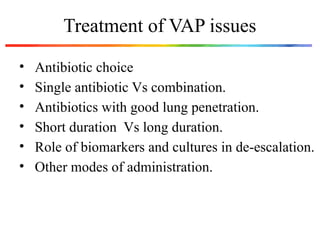 Treatment of VAP issues
• Antibiotic choice
• Single antibiotic Vs combination.
• Antibiotics with good lung penetration.
• Short duration Vs long duration.
• Role of biomarkers and cultures in de-escalation.
• Other modes of administration.
 