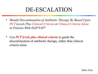 DE-ESCALATION
• Should Discontinuation of Antibiotic Therapy Be Based Upon
PCT Levels Plus Clinical Criteria or Clinical Criteria Alone
in Patients With HAP/VAP?
• Use PCT levels plus clinical criteria to guide the
discontinuation of antibiotic therapy, rather than clinical
criteria alone
IDSA 2016
 