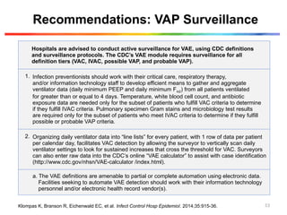 Recommendations: VAP Surveillance
Hospitals are advised to conduct active surveillance for VAE, using CDC definitions
and surveillance protocols. The CDC’s VAE module requires surveillance for all
definition tiers (VAC, IVAC, possible VAP, and probable VAP).
1. Infection preventionists should work with their critical care, respiratory therapy,
and/or information technology staff to develop efficient means to gather and aggregate
ventilator data (daily minimum PEEP and daily minimum Fio2) from all patients ventilated
for greater than or equal to 4 days. Temperature, white blood cell count, and antibiotic
exposure data are needed only for the subset of patients who fulfill VAC criteria to determine
if they fulfill IVAC criteria. Pulmonary specimen Gram stains and microbiology test results
are required only for the subset of patients who meet IVAC criteria to determine if they fulfill
possible or probable VAP criteria.
2. Organizing daily ventilator data into “line lists” for every patient, with 1 row of data per patient
per calendar day, facilitates VAC detection by allowing the surveyor to vertically scan daily
ventilator settings to look for sustained increases that cross the threshold for VAC. Surveyors
can also enter raw data into the CDC’s online “VAE calculator” to assist with case identification
(http://www.cdc.gov/nhsn/VAE-calculator /index.html).
a. The VAE definitions are amenable to partial or complete automation using electronic data.
Facilities seeking to automate VAE detection should work with their information technology
personnel and/or electronic health record vendor(s).
Klompas K, Branson R, Eichenwald EC, et al. Infect Control Hosp Epidemiol. 2014;35:915-36. 53
 