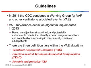 Guidelines
• In 2011 the CDC convened a Working Group for VAP
and other ventilator-associated events (VAE)
CDC. Device Associated Module. 2019.
• VAE surveillance definition algorithm implemented
in 2013
– Based on objective, streamlined, and potentially
automatable criteria that identify a broad range of conditions
and complications occurring in mechanically-ventilated
adult patients
• There are three definition tiers within the VAE algorithm
– Ventilator-Associated Condition (VAC)
– Infection-related Ventilator-Associated Complication
(IVAC)
– Possible and probable VAP
22
 