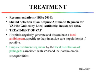 TREATMENT
• Recommendations (IDSA 2016):
• Should Selection of an Empiric Antibiotic Regimen for
VAP Be Guided by Local Antibiotic-Resistance data?
• TREATMENT OF VAP
• Hospitals regularly generate and disseminate a local
antibiogram, specific to their intensive care population(s) if
possible.
• Empiric treatment regimens by the local distribution of
pathogens associated with VAP and their antimicrobial
susceptibilities.
IDSA 2016
 
