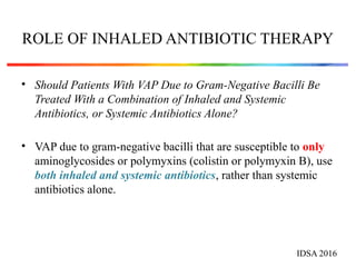 ROLE OF INHALED ANTIBIOTIC THERAPY
• Should Patients With VAP Due to Gram-Negative Bacilli Be
Treated With a Combination of Inhaled and Systemic
Antibiotics, or Systemic Antibiotics Alone?
• VAP due to gram-negative bacilli that are susceptible to only
aminoglycosides or polymyxins (colistin or polymyxin B), use
both inhaled and systemic antibiotics, rather than systemic
antibiotics alone.
IDSA 2016
 
