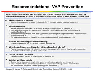 Recommendations: VAP Prevention
Basic practices to prevent VAP and other VAE in adult patients: interventions with little risk
of harm that decrease duration of mechanical ventilation, length of stay, mortality, and/or costs.
A. Avoid intubation if possible
1. Use noninvasive positive pressure ventilation (NIPPV) whenever feasible (quality of evidence: I)
B.
Minimize sedation
1. Manage ventilated patients without sedatives whenever possible (quality of evidence: II)
2. Interrupt sedation once a day (spontaneous awakening trials) for patients without contraindications
(quality of evidence: I)
3. Assess readiness to extubate once a day (spontaneous breathing trials) in patients without contraindications
(quality of evidence: I)
4. Pair spontaneous breathing trials with spontaneous awakening trials (quality of evidence: I)
C. Maintain and improve physical conditioning
1. Provide early exercise and mobilization (quality of evidence: II)
D. Minimize pooling of secretions above the endotracheal tube cuff
1. Provide endotracheal tubes with subglottic secretion drainage ports for patients likely to require greater than
48 or 72 hours of intubation (quality of evidence: II)
E. Elevate the head of the bed
1. Elevate the head of the bed to 30–45 (quality of evidence: III)
F. Maintain ventilator circuits
1. Change the ventilator circuit only if visibly soiled or malfunctioning (quality of evidence: I)
2. Follow CDC/Healthcare Infection Control Practices Advisory Committee guidelines for sterilization
and disinfection of respiratory care equipment (quality of evidence: II)
Klompas K, Branson R, Eichenwald EC, et al. Infect Control Hosp Epidemiol. 2014;35:915-36.
54
 