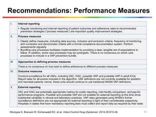 Recommendations: Performance Measures
I. Internal reporting
• Regular monitoring and internal reporting of patient outcomes and adherence rates to recommended
prevention strategies (“process measures”) are important quality improvement strategies.
II. Process measures
• Clearly define measures, including data sources, inclusion and exclusion criteria, frequency of monitoring,
and numerator and denominator criteria with a formal compliance documentation system. Perform
assessments regularly.
• Bundling care processes facilitates implementation by providing a clear, tangible set of expectations to
follow. In addition, some care processes may be synergistic. There is no consensus on which care
processes to include in a VAP prevention bundle.
III. Approaches to defining process measures
There is no consensus on how best to define adherence to different process measures
IV. Outcome measures
Conduct surveillance for all VAEs, including VAC, IVAC, possible VAP, and probable VAP in adult ICUs.
Report rates for all events included in the algorithm. VAE definitions are not currently available for pediatric
and neonatal patients; hence, these units should continue to use traditional NHSN VAP definitions.
V. External reporting
VAC and IVAC are potentially appropriate metrics for public reporting, inter-facility comparison, and pay-for
performance programs. Possible and probable VAP are not suitable for external reporting at this time since
substantial variability in clinical and laboratory practices. VAP rates generated using NHSN’s former
surveillance definitions are not appropriate for external reporting in light of their considerable subjectivity.
Hospitals in states that have mandatory reporting laws must collect and report data as required by their state.
Klompas K, Branson R, Eichenwald EC, et al. Infect Control Hosp Epidemiol. 2014;35:915-36. 55
 