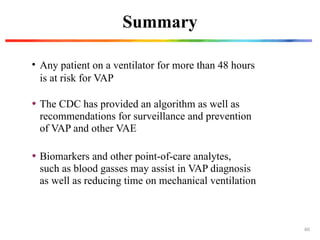 Summary
• Any patient on a ventilator for more than 48 hours
is at risk for VAP
• Biomarkers and other point-of-care analytes,
such as blood gasses may assist in VAP diagnosis
as well as reducing time on mechanical ventilation
• The CDC has provided an algorithm as well as
recommendations for surveillance and prevention
of VAP and other VAE
60
 