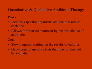 Quantitative & Qualitative Antibiotic Therapy Pros - Identifies specific organisms and the measure of each one Allows for focused treatment by the best choice of antibiotic Cons - Slow, requires waiting on the results of cultures Dependent on invasive tests that may or may not be available 