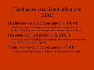 Healthcare-associated infections (HAI) Healthcare-associated pneumonia (HCAP) Pneumonia acquired during or immediately after admission to a healthcare facility (Such as a long-term care or outpatient facility) Hospital-acquired pneumonia (HAP) Pneumonia acquired during or immediately after admission to an acute care facility, even as an outpatient Ventilator-associated pneumonia (VAP) During or after intubation and initiation of mechanical ventilation 