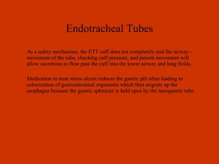 Endotracheal Tubes As a safety mechanism, the ETT cuff does not completely seal the airway - movement of the tube, checking cuff pressure, and patient movement will allow secretions to flow past the cuff into the lower airway and lung fields. Medication to treat stress ulcers reduces the gastric pH often leading to colonization of gastrointestinal organisms which then migrate up the esophagus because the gastric sphincter is held open by the nasogastric tube. 