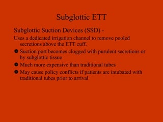 Subglottic ETT Subglottic Suction Devices (SSD) - Uses a dedicated irrigation channel to remove pooled secretions above the ETT cuff. Suction port becomes clogged with purulent secretions or by subglottic tissue Much more expensive than traditional tubes May cause policy conflicts if patients are intubated with traditional tubes prior to arrival 