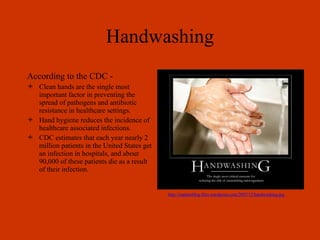 Handwashing According to the CDC - Clean hands are the single most important factor in preventing the spread of pathogens and antibiotic resistance in healthcare settings. Hand hygiene reduces the incidence of healthcare associated infections. CDC estimates that each year nearly 2 million patients in the United States get an infection in hospitals, and about 90,000 of these patients die as a result of their infection. 