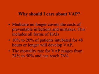 Medicare no longer covers the costs of preventable infections and mistakes. This includes all forms of HAIs 10% to 20% of patients intubated for 48 hours or longer will develop VAP. The mortality rate for VAP ranges from 24% to 50% and can reach 76%. 
