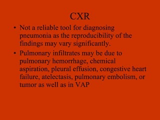 CXR Not a reliable tool for diagnosing pneumonia as the reproducibility of the findings may vary significantly. Pulmonary infiltrates may be due to pulmonary hemorrhage, chemical aspiration, pleural effusion, congestive heart failure, atelectasis, pulmonary embolism, or tumor as well as in VAP 