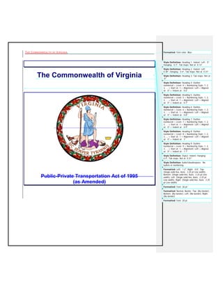 THE COMMONWEALTH OF VIRGINIA Formatted: Font color: Blue 
The Commonwealth of Virginia 
Public-Private Transportation Act of 1995 (as Amended) 
Style Definition: bullet1doublespace: Nobullets or numberingStyle Definition: Style2: Indent: Hanging: 0.4", Tab stops: Not at 0.31" Style Definition: Heading 9: Outlinenumbered + Level: 9 + Numbering Style: 1, 2,3, … + Start at: 1 + Alignment: Left + Alignedat: 0" + Indent at: 1.1" Style Definition: Heading 8: Outlinenumbered + Level: 8 + Numbering Style: 1, 2,3, … + Start at: 1 + Alignment: Left + Alignedat: 0" + Indent at: 1" Style Definition: Heading 7: Outlinenumbered + Level: 7 + Numbering Style: 1, 2,3, … + Start at: 1 + Alignment: Left + Alignedat: 0" + Indent at: 0.9" Style Definition: Heading 6: Outlinenumbered + Level: 6 + Numbering Style: 1, 2,3, … + Start at: 1 + Alignment: Left + Alignedat: 0" + Indent at: 0.8" Style Definition: Heading 5: Outlinenumbered + Level: 5 + Numbering Style: 1, 2,3, … + Start at: 1 + Alignment: Left + Alignedat: 0" + Indent at: 0.7" Style Definition: Heading 4: Outlinenumbered + Level: 4 + Numbering Style: 1, 2,3, … + Start at: 1 + Alignment: Left + Alignedat: 0" + Indent at: 0.6" Style Definition: Heading 3: Tab stops: Not at 0" Style Definition: Heading 2: Indent: Left: 0.38", Hanging: 0.4", Tab stops: Not at 0.31" Style Definition: Heading 1: Indent: Left: 0", Hanging: 0.3", Tab stops: Not at 0.13" Formatted: Left: 1.2", Right: 0.8", Top: (Single solid line, Auto, 2.25 pt Line width), Bottom: (Single solid line, Auto, 2.25 pt Linewidth), Left: (Single solid line, Auto, 2.25 ptLine width), Right: (Single solid line, Auto, 2.25pt Line width) Formatted: Font: 26 ptFormatted: Normal, Border: Top: (No border), Bottom: (No border), Left: (No border), Right: (No border) Formatted: Font: 20 pt  