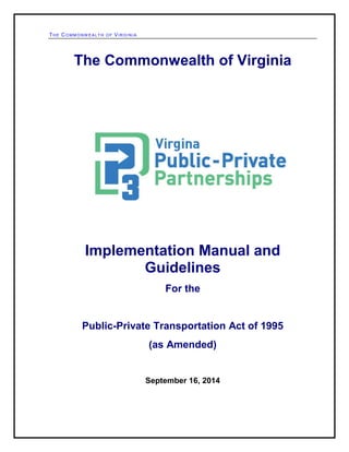 THE COMMONWEALTH OF VIRGINIA 
The Commonwealth of Virginia 
Implementation Manual and Guidelines 
For the 
Public-Private Transportation Act of 1995 
(as Amended) 
September 16, 2014  