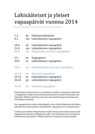 Lakisääteiset	
  ja	
  yleiset	
  
vapaapäivät	
  vuonna	
  2014	
  
Katsomuksellisesti	
  neutraali	
  versio	
  
	
  
	
  

1.1.	
   	
  
6.1.	
   	
  
	
  
18.4.	
  	
  
21.4.	
  	
  
30.4.	
  	
  
	
  
1.5.	
   	
  
29.5.	
  	
  
	
  
20.6.	
  	
  
	
  
24.12.	
  
25.12.	
  
26.12.	
  
	
  
31.12.	
  
	
  

ke	
   Uudenvuodenpäivä	
  
ma	
   Lakisääteinen	
  vapaapäivä	
  
pe	
   Lakisääteinen	
  vapaapäivä	
  
ma	
   Lakisääteinen	
  vapaapäivä	
  
ke	
   Vappuaatto,	
  yleisesti	
  vapaapäivä	
  
ke	
   Vappupäivä	
  
to	
   Lakisääteinen	
  vapaapäivä	
  
pe	
   Juhannusaatto,	
  yleisesti	
  vapaapäivä	
  
ke	
   Yleisesti	
  vapaapäivä	
  
to	
   Lakisääteinen	
  vapaapäivä	
  
pe	
   Lakisääteinen	
  vapaapäivä	
  
ke	
   Yleisesti	
  vapaapäivä	
  

Suomalaisessa	
  kalenterissa	
  on	
  vuosittaisia	
  virallisia	
  vapaapäiviä	
  yhteensä	
  
13	
  kappaletta.	
  Osalle	
  työväestöstä	
  kyseiset	
  päivät	
  saattavat	
  kuitenkin	
  olla	
  
työpäiviä.	
  Tälläisiä	
  palveluja	
  ovat	
  mm.	
  pienemmät	
  kaupat,	
  huoltoasemat	
  
sekä	
  julkinen	
  liikenne.	
  
	
  
Osa	
  vapaapäivistä	
  asettuu	
  viikonlopulle,	
  joten	
  viiden	
  arkipäivän	
  työviikkoa	
  
tekeville	
  ihan	
  kolmeatoista	
  ”ylimääräistä”	
  vapaapäivää	
  ei	
  vuosittain	
  kerry.	
  
	
  
Lomien	
  suunnittelun	
  helpottamisen	
  vuoksi	
  listassa	
  on	
  mukana	
  myös	
  usein	
  
vapaapäivinä	
  pidetyt	
  merkkipäivät,	
  jotka	
  eivät	
  kuitenkaan	
  ole	
  varsinaisesti	
  
lakisääteisiä	
  vapaapäiviä.	
  Tälläiset	
  päivät	
  on	
  merkattu	
  listaan	
  sinisellä.	
  
	
  

 