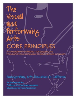 1
The
Visual
and
Performing
Arts
CORE PRINCIPLES
A TRANSFORMATIVE APPROACH FOR BUILDING THE
FOUNDATION FOR Sustainable STUDENT SUCCESS IN THE ARTS
Reinvigorating Arts Education in California
An Initiative of the
California County Superintendents
Educational Services Association
 
