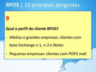 BPOS | 10 principais perguntas

9
Qual o perfil do cliente BPOS?

- Médias e grandes empresas: clientes com
    base Exchange n-1, n-2 e Notes

- Pequenas empresas: clientes com POP3 mail
 