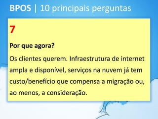 BPOS | 10 principais perguntas

7
Por que agora?
Os clientes querem. Infraestrutura de internet
ampla e disponível, serviços na nuvem já tem
custo/benefício que compensa a migração ou,
ao menos, a consideração.
 