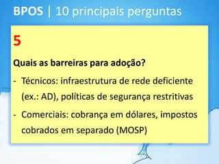 BPOS | 10 principais perguntas

5
Quais as barreiras para adoção?
- Técnicos: infraestrutura de rede deficiente
    (ex.: AD), políticas de segurança restritivas
- Comerciais: cobrança em dólares, impostos
    cobrados em separado (MOSP)
 