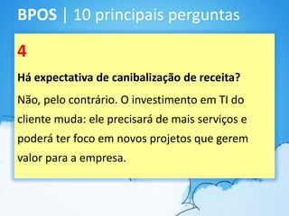 BPOS | 10 principais perguntas

4
Há expectativa de canibalização de receita?
Não, pelo contrário. O investimento em TI do
cliente muda: ele precisará de mais serviços e
poderá ter foco em novos projetos que gerem
valor para a empresa.
 