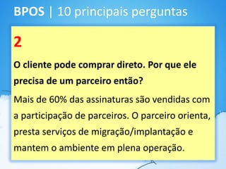 BPOS | 10 principais perguntas

2
O cliente pode comprar direto. Por que ele
precisa de um parceiro então?
Mais de 60% das assinaturas são vendidas com
a participação de parceiros. O parceiro orienta,
presta serviços de migração/implantação e
mantem o ambiente em plena operação.
 