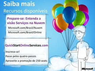 Saiba mais
Recursos disponíveis
 Prepare-se: Entenda a
 visão Serviços na Nuvem
  Microsoft.com/Brasil/Nuvem
  Microsoft.com/Brasil/Online



QuickStartOnlineServices.com
Inscreva-se!
Passe pelos quatro passos
Aproveite a promoção de 250 seats
 