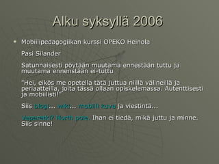 Alku syksyllä 2006  Mobiilipedagogiikan kurssi OPEKO Heinola Pasi Silander Satunnaisesti pöytään muutama ennestään tuttu ja muutama ennenstään ei-tuttu "Hei, eikös me opetella tätä juttua niillä välineillä ja periaatteilla, joita tässä ollaan opiskelemassa. Autenttisesti ja mobiilisti!" Siis  blogi ...  wiki ...  mobiili   kuva  ja viestintä... Vaparetki ? North pole.  Ihan ei tiedä, mikä juttu ja minne.  Siis sinne!  
