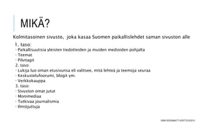 MIKÄ?
Kolmitasoinen sivusto, joka kasaa Suomen paikallislehdet saman sivuston alle
1. taso:
 Paikallisuutisia yleisten tiedotteiden ja muiden medioiden pohjalta
 Teemat
 Pilvitagit
2. taso:
 Lukija luo oman etusivunsa eli valitsee, mitä lehteä ja teemoja seuraa
 Keskustelufoorumi, blogit ym.
 Verkkokauppa
3. taso:
 Sivuston omat jutut
 Monimediaa
 Tutkivaa journalismia
 Ilmiöjuttuja
EMMI ROSSI&MATTI KORTTEUS/2015
 