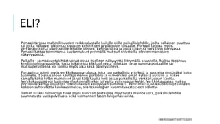 ELI?
Portaali tarjoaa mahdollisuuden verkkoalustalle kaikille niille paikallislehdille, joilta sellainen puuttuu
tai jotka haluavat ulkoistaa sivuston kehityksen ja ylläpidon toisaalle. Portaali tarjoaa myös
verkkoalustansa ulkoistaville lehdille ideoita, kehitystukea ja apua kaikessa verkkoon liittyvässä.
Portaali kattaa toimintansa kustannukset perimällä maksun sivustoilla olevien mainosten
näkyvyydestä.
Paikallis- ja maakuntalehdet voivat ostaa itselleen näkyvyyttä liittymällä sivustolle. Maksu tapahtuu
krediittiominaisuudella, jossa jokaisesta klikkauksesta tilitetään tietty summa portaalille tai
maksuperusteena voi toimia myös aika sekä päivitystiheys.
Portaalissa toimii myös verkkokauppa-alusta, joka tuo paikallisia yrityksiä ja tuotteita tiettäväksi koko
Suomelle. Toisin sanoen käyttäjä menee portaalissa esimerkiksi oman kylänsä uutisiin ja näkee
samalla koko kylän mainokset ja voi tätä kautta heti ostaa paikallisilta verkkokaupan kautta.
Verkkokauppaa voi laajentaa maakunnalliseksi tai valita vain naapurikylän. Verkkokaupassa maksu
portaalille kertyy osuutena toteutuneiden kauppojen summasta. Perusmaksu on kaupan digitaaliseen
kokoon suhteutettu kuukausimaksu, siis teknologian kuormitusasteeseen sidottu.
Tämän lisäksi tulovirtoja tulee myös suoraan portaalille myytävistä mainoksista, paikallislehdille
suunnatusta uutispalvelusta sekä kolmannen tason lukijamaksuista.
EMMI ROSSI&MATTI KORTTEUS/2015
 