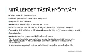 MITÄ LEHDET TÄSTÄ HYÖTYVÄT?
Mukana olemalla lehdet saavat:
•Itselleen ja ilmoituksilleen lisää näkyvyyttä.
•Kävijävirtaa sivustolleen.
•Verkkoalustaosaamisen ja valmiin ratkaisun.
•Mahdollisuuden uutisskuuppiin, kun jutut nousevat paremmin näkyville.
•Esimerkin siitä millaista sisältöä verkkoon voisi laittaa (kolmannen tason jutut).
•Apua ja tukea.
•Verkostoitumista muiden paikallislehtien kanssa.
•Päivityspalvelun, joka seuraa lehden omaa aluetta ja päivittää esimerkiksi
onnettomuusuutiset paikallislehden sivustolle toimituksen työaikojen
ulkopuolella
 toisin sanoen portaali tarjoaa paikallisuutispalvelua portaalin lehdille.
EMMI ROSSI&MATTI KORTTEUS/2015
 