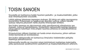 TOISIN SANOEN
Sivustolla on luettavissa kaikki Suomen paikallis- ja maakuntalehdet, jotka
ovat ilmoittautuneet sivustolle.
Lehtiä pääsee lukemaan teemojen mukaan. Eli lukija voi valita seuraavansa
esimerkiksi Pirkanmaan ja Satakunnan alueiden uutisia, jolloin hänelle
aukeaa näkymä jokaiseen näillä alueilla ilmestyvään lehteen.
Sen lisäksi teemoja on yleisimmistä sekä spesifimmistä aihealueista sen
mukaan, mikä on ajankohtaista. Esimerkiksi valitsemalla teeman koulutus
lukija pääsee lukemaan mitä ympäri Suomea aiheesta on paikallislehdissä
kirjoitettu.
Kirjautumisen jälkeen käyttäjä voi luoda oman etusivunsa, johon valitsee
mistä teemoista on kiinnostunut.
Sen lisäksi ykköstasolla on luettavissa ilmaiseksi tiedotteiden pohjalta
laadittuja paikallisuutisia.
Kolmannella tasolla on sivuston oman toimituksen tuottamaa materiaalia,
jotka paneutuvat syvällisemmin paikallisiin ja maakuntakohtaisiin aiheisiin.
EMMI ROSSI&MATTI KORTTEUS/2015
 